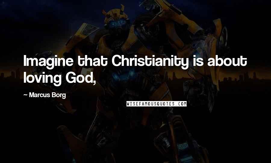 Marcus Borg Quotes: Imagine that Christianity is about loving God,