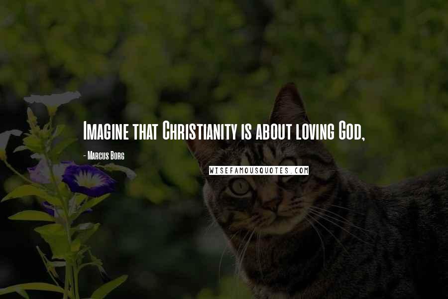 Marcus Borg Quotes: Imagine that Christianity is about loving God,