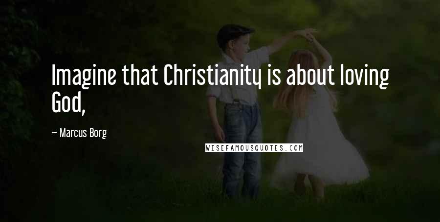 Marcus Borg Quotes: Imagine that Christianity is about loving God,