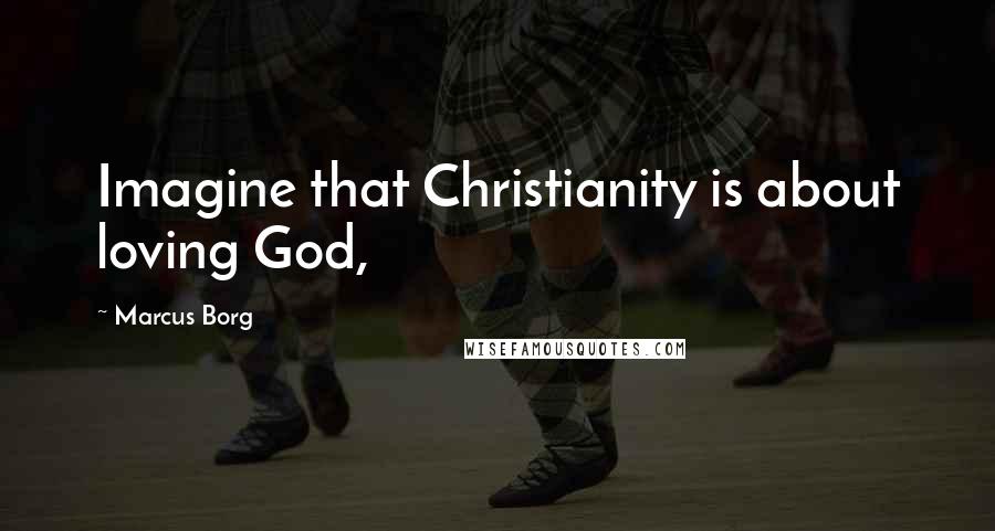 Marcus Borg Quotes: Imagine that Christianity is about loving God,