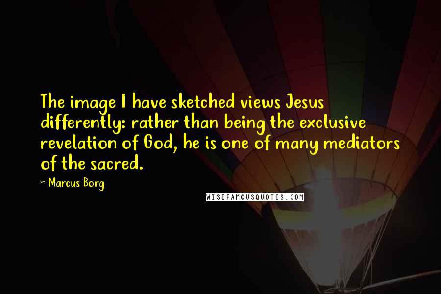 Marcus Borg Quotes: The image I have sketched views Jesus differently: rather than being the exclusive revelation of God, he is one of many mediators of the sacred.