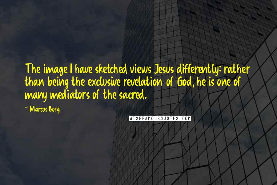 Marcus Borg Quotes: The image I have sketched views Jesus differently: rather than being the exclusive revelation of God, he is one of many mediators of the sacred.