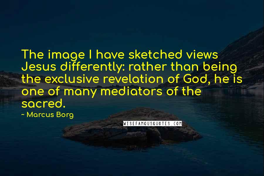 Marcus Borg Quotes: The image I have sketched views Jesus differently: rather than being the exclusive revelation of God, he is one of many mediators of the sacred.