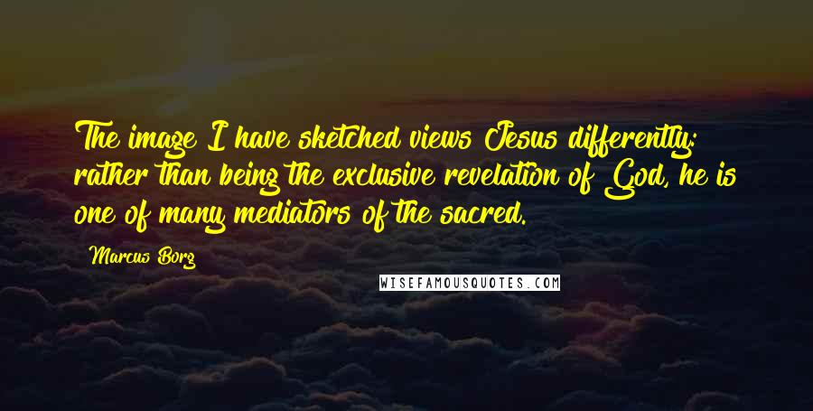 Marcus Borg Quotes: The image I have sketched views Jesus differently: rather than being the exclusive revelation of God, he is one of many mediators of the sacred.