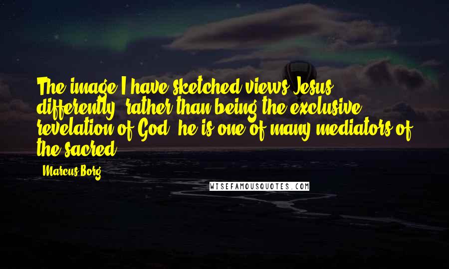 Marcus Borg Quotes: The image I have sketched views Jesus differently: rather than being the exclusive revelation of God, he is one of many mediators of the sacred.