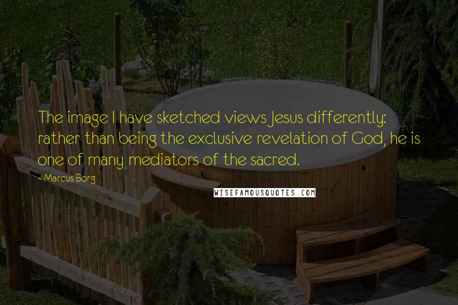 Marcus Borg Quotes: The image I have sketched views Jesus differently: rather than being the exclusive revelation of God, he is one of many mediators of the sacred.