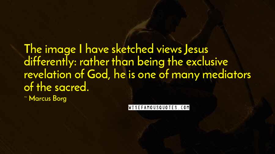 Marcus Borg Quotes: The image I have sketched views Jesus differently: rather than being the exclusive revelation of God, he is one of many mediators of the sacred.