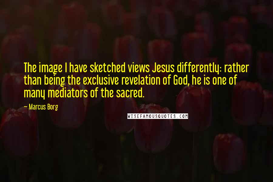 Marcus Borg Quotes: The image I have sketched views Jesus differently: rather than being the exclusive revelation of God, he is one of many mediators of the sacred.