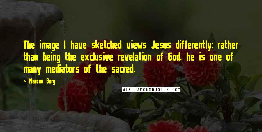 Marcus Borg Quotes: The image I have sketched views Jesus differently: rather than being the exclusive revelation of God, he is one of many mediators of the sacred.