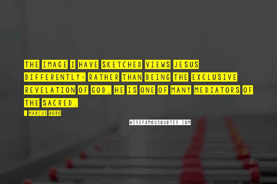 Marcus Borg Quotes: The image I have sketched views Jesus differently: rather than being the exclusive revelation of God, he is one of many mediators of the sacred.