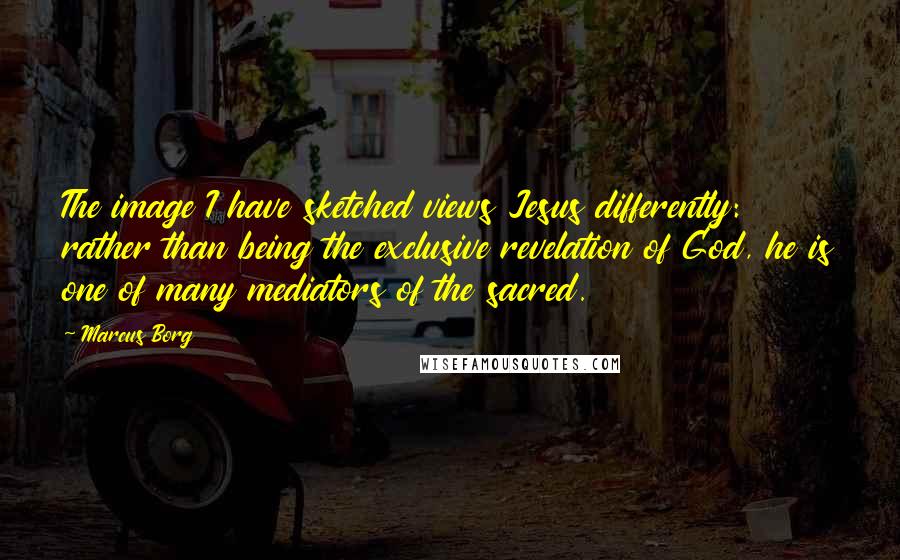 Marcus Borg Quotes: The image I have sketched views Jesus differently: rather than being the exclusive revelation of God, he is one of many mediators of the sacred.