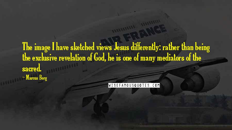 Marcus Borg Quotes: The image I have sketched views Jesus differently: rather than being the exclusive revelation of God, he is one of many mediators of the sacred.