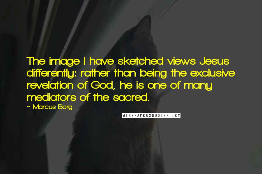 Marcus Borg Quotes: The image I have sketched views Jesus differently: rather than being the exclusive revelation of God, he is one of many mediators of the sacred.