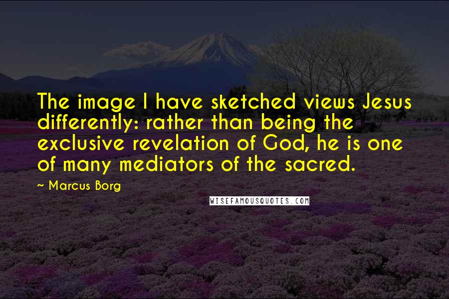 Marcus Borg Quotes: The image I have sketched views Jesus differently: rather than being the exclusive revelation of God, he is one of many mediators of the sacred.