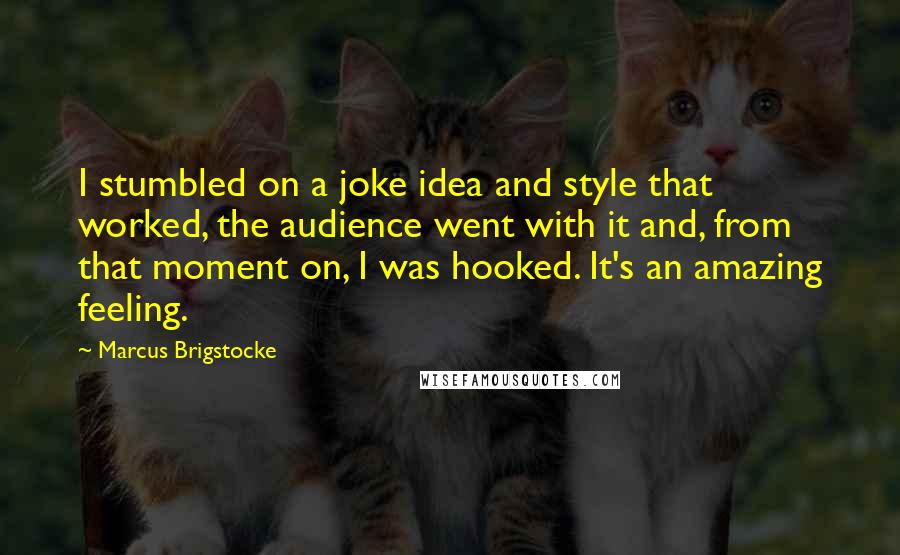 Marcus Brigstocke Quotes: I stumbled on a joke idea and style that worked, the audience went with it and, from that moment on, I was hooked. It's an amazing feeling.