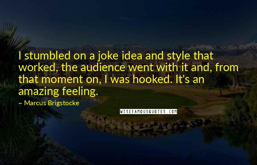 Marcus Brigstocke Quotes: I stumbled on a joke idea and style that worked, the audience went with it and, from that moment on, I was hooked. It's an amazing feeling.