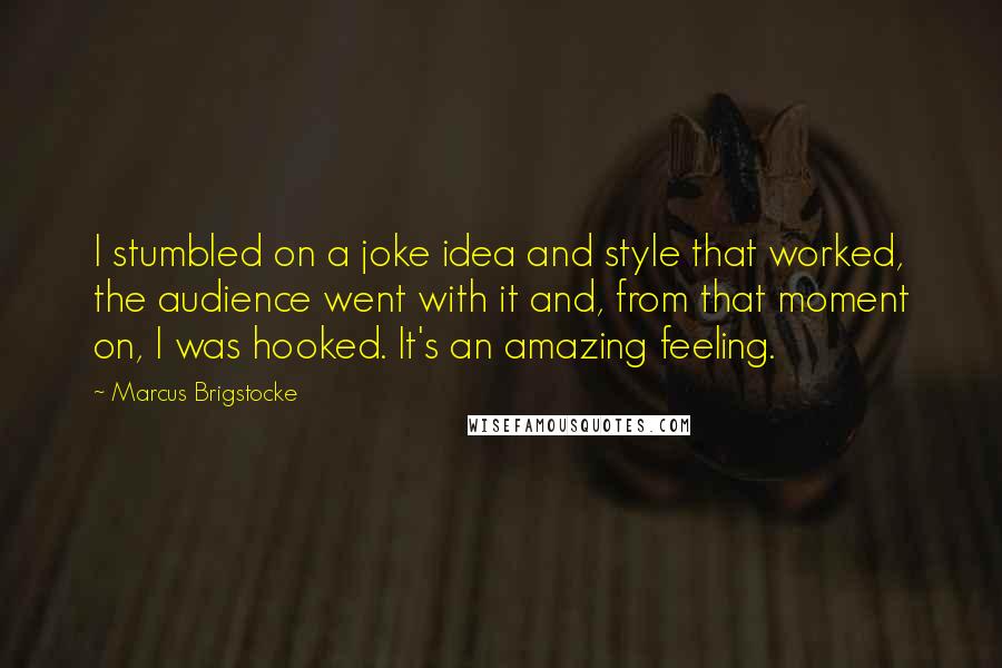 Marcus Brigstocke Quotes: I stumbled on a joke idea and style that worked, the audience went with it and, from that moment on, I was hooked. It's an amazing feeling.