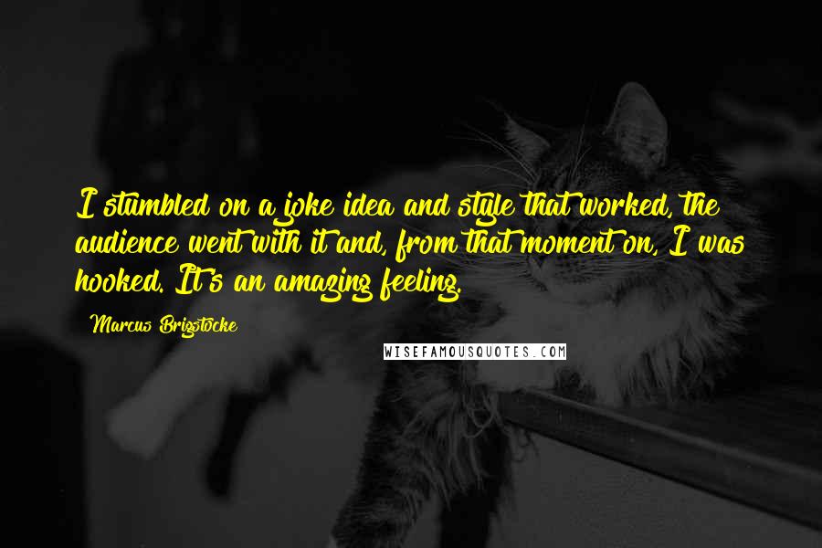 Marcus Brigstocke Quotes: I stumbled on a joke idea and style that worked, the audience went with it and, from that moment on, I was hooked. It's an amazing feeling.
