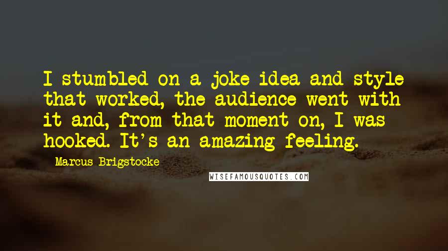 Marcus Brigstocke Quotes: I stumbled on a joke idea and style that worked, the audience went with it and, from that moment on, I was hooked. It's an amazing feeling.