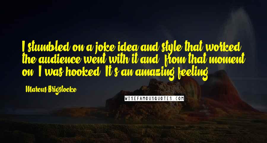 Marcus Brigstocke Quotes: I stumbled on a joke idea and style that worked, the audience went with it and, from that moment on, I was hooked. It's an amazing feeling.