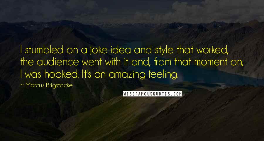 Marcus Brigstocke Quotes: I stumbled on a joke idea and style that worked, the audience went with it and, from that moment on, I was hooked. It's an amazing feeling.