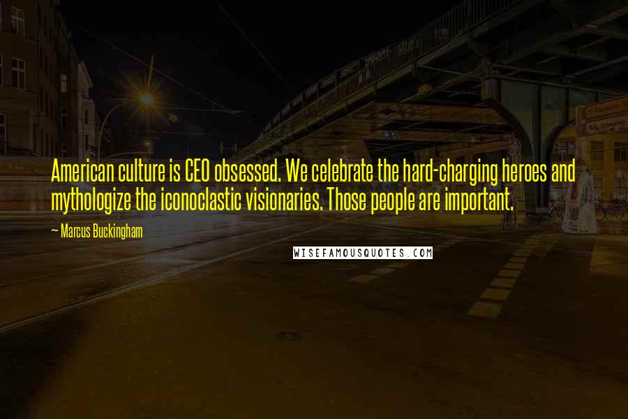 Marcus Buckingham Quotes: American culture is CEO obsessed. We celebrate the hard-charging heroes and mythologize the iconoclastic visionaries. Those people are important.