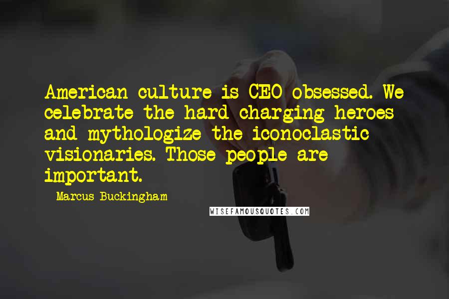 Marcus Buckingham Quotes: American culture is CEO obsessed. We celebrate the hard-charging heroes and mythologize the iconoclastic visionaries. Those people are important.