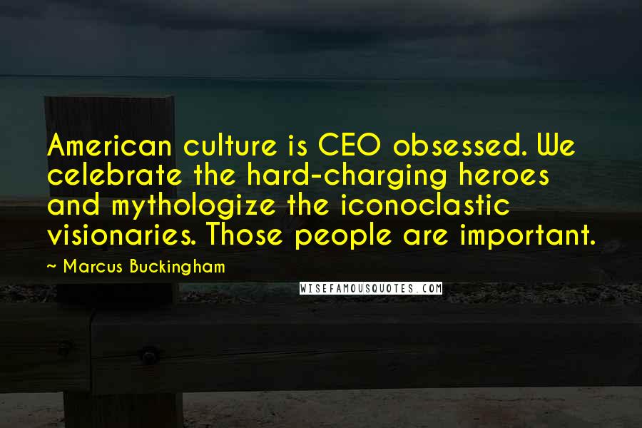 Marcus Buckingham Quotes: American culture is CEO obsessed. We celebrate the hard-charging heroes and mythologize the iconoclastic visionaries. Those people are important.