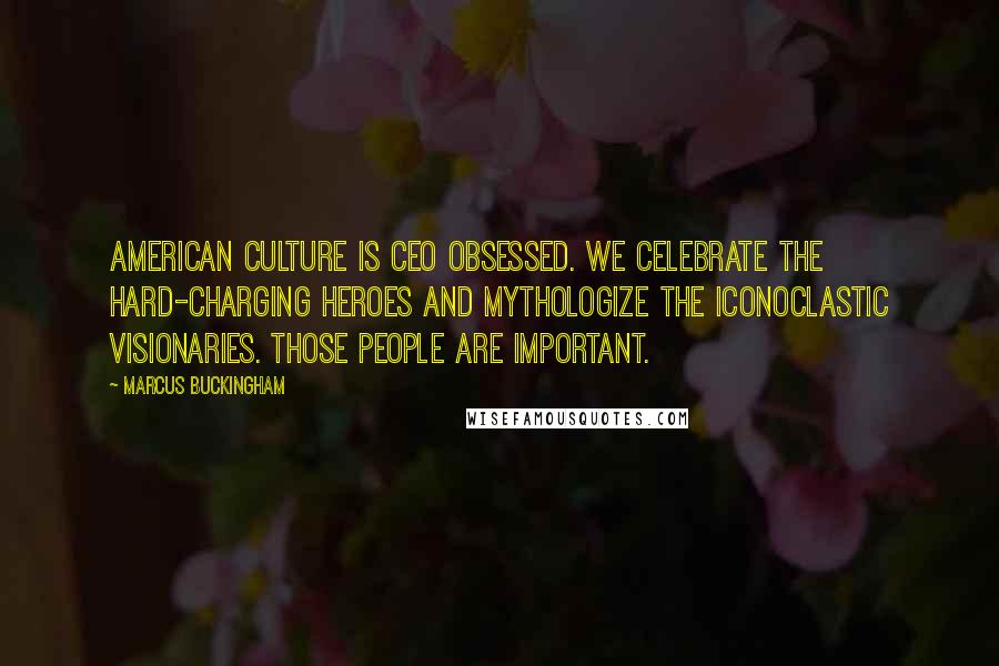 Marcus Buckingham Quotes: American culture is CEO obsessed. We celebrate the hard-charging heroes and mythologize the iconoclastic visionaries. Those people are important.