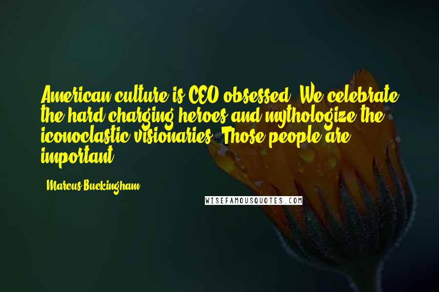 Marcus Buckingham Quotes: American culture is CEO obsessed. We celebrate the hard-charging heroes and mythologize the iconoclastic visionaries. Those people are important.