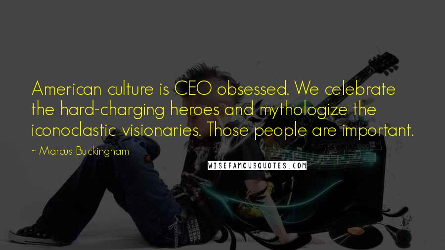 Marcus Buckingham Quotes: American culture is CEO obsessed. We celebrate the hard-charging heroes and mythologize the iconoclastic visionaries. Those people are important.