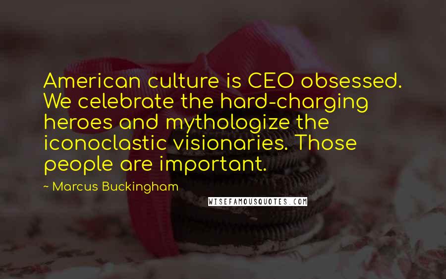 Marcus Buckingham Quotes: American culture is CEO obsessed. We celebrate the hard-charging heroes and mythologize the iconoclastic visionaries. Those people are important.