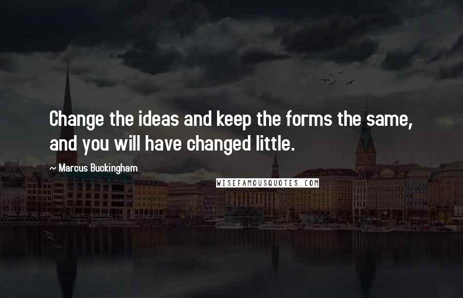 Marcus Buckingham Quotes: Change the ideas and keep the forms the same, and you will have changed little.