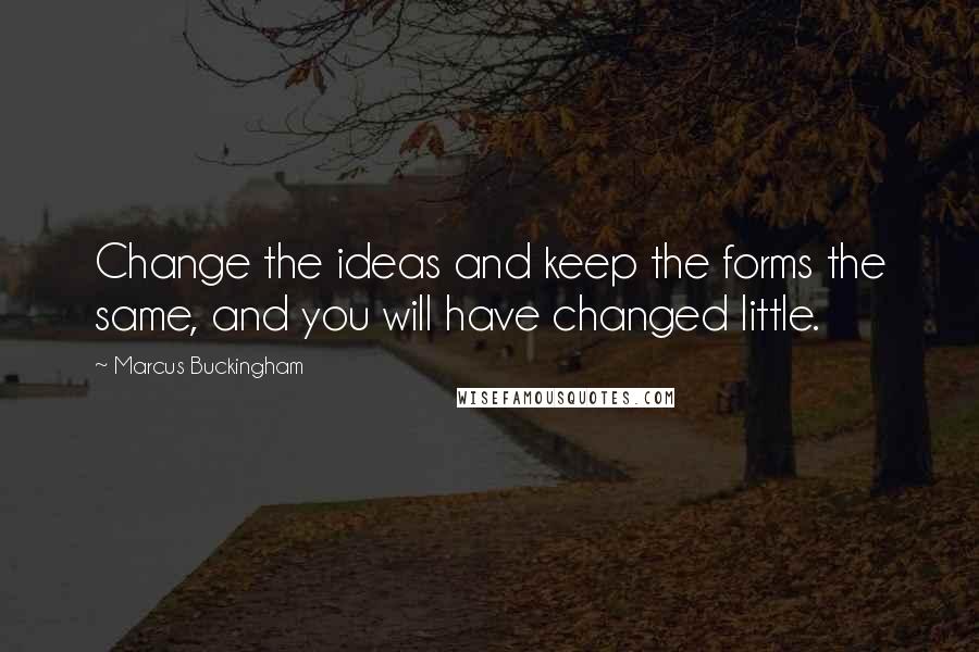 Marcus Buckingham Quotes: Change the ideas and keep the forms the same, and you will have changed little.