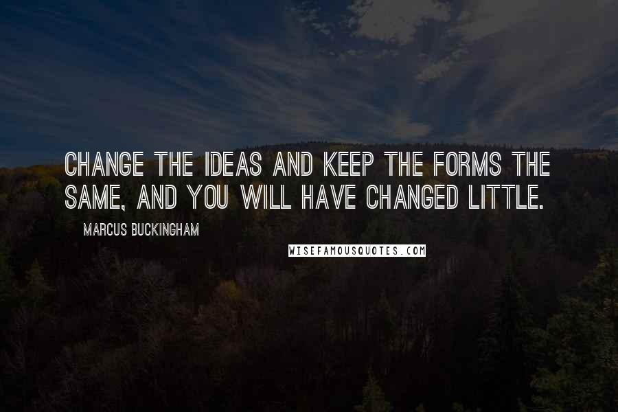 Marcus Buckingham Quotes: Change the ideas and keep the forms the same, and you will have changed little.