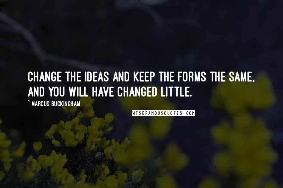 Marcus Buckingham Quotes: Change the ideas and keep the forms the same, and you will have changed little.