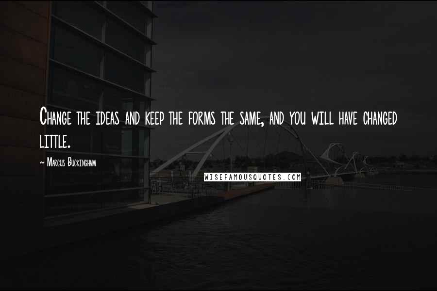 Marcus Buckingham Quotes: Change the ideas and keep the forms the same, and you will have changed little.