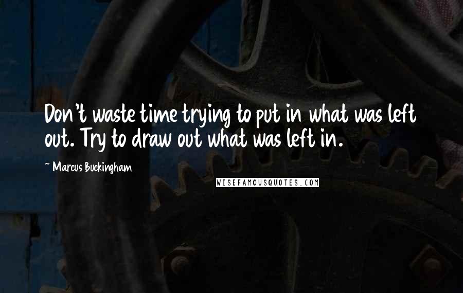 Marcus Buckingham Quotes: Don't waste time trying to put in what was left out. Try to draw out what was left in.