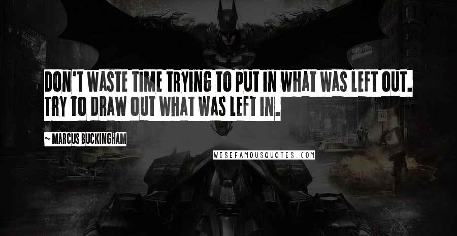 Marcus Buckingham Quotes: Don't waste time trying to put in what was left out. Try to draw out what was left in.