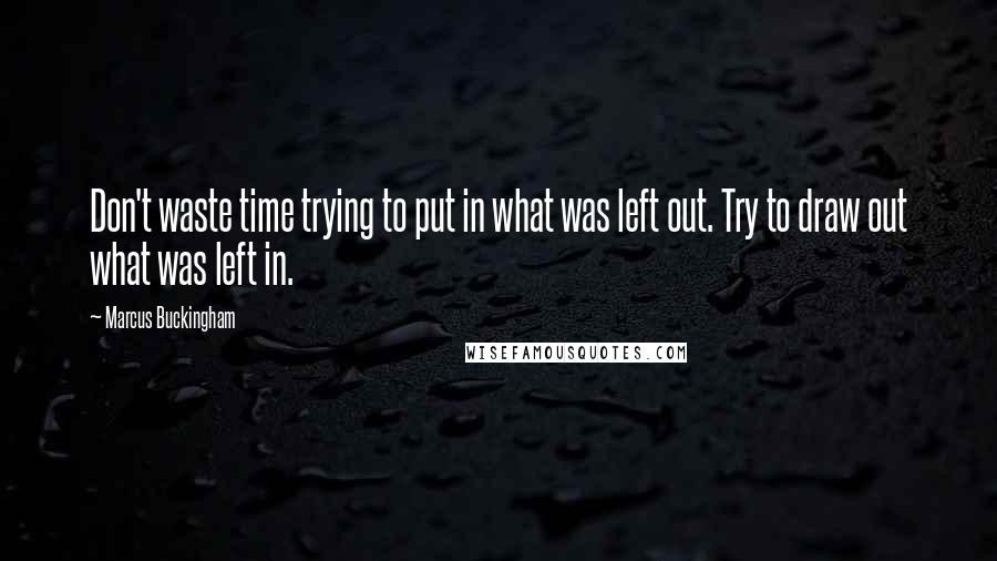 Marcus Buckingham Quotes: Don't waste time trying to put in what was left out. Try to draw out what was left in.