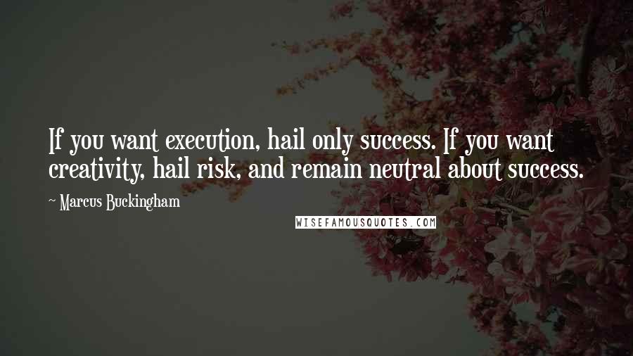 Marcus Buckingham Quotes: If you want execution, hail only success. If you want creativity, hail risk, and remain neutral about success.