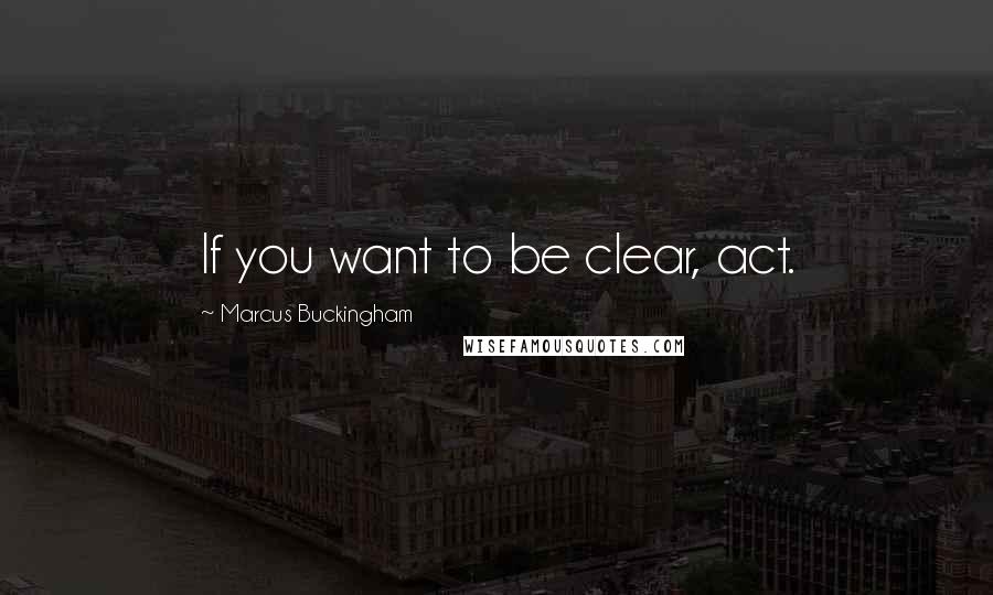 Marcus Buckingham Quotes: If you want to be clear, act.