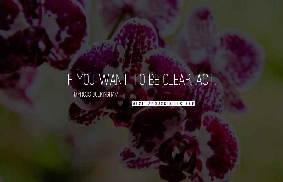 Marcus Buckingham Quotes: If you want to be clear, act.