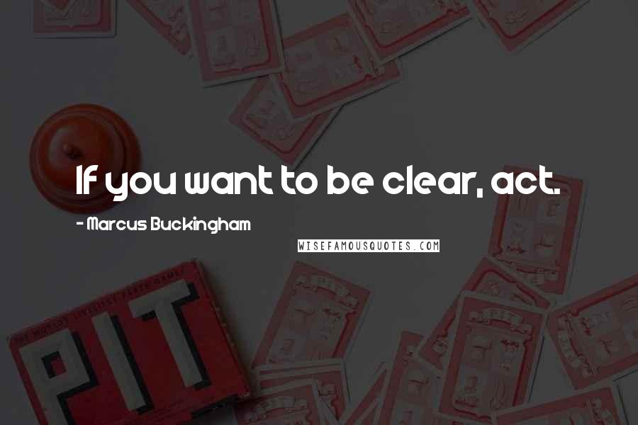 Marcus Buckingham Quotes: If you want to be clear, act.