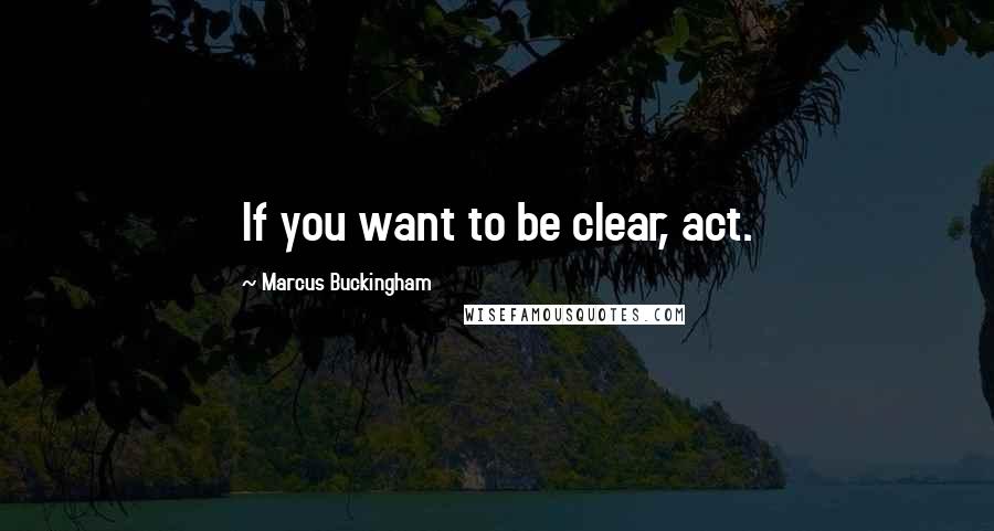 Marcus Buckingham Quotes: If you want to be clear, act.
