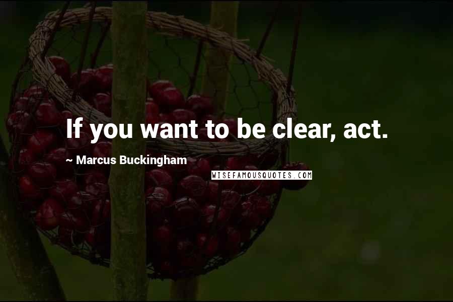 Marcus Buckingham Quotes: If you want to be clear, act.