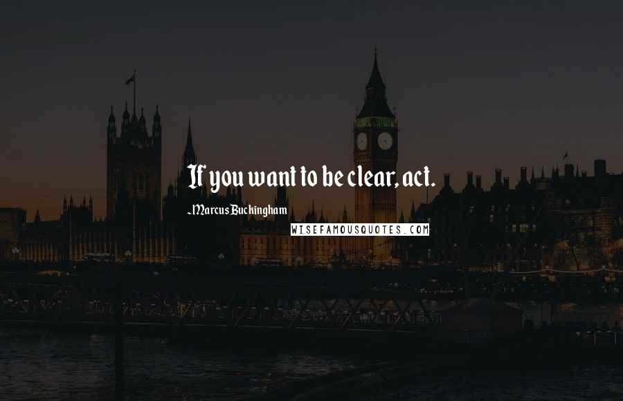 Marcus Buckingham Quotes: If you want to be clear, act.