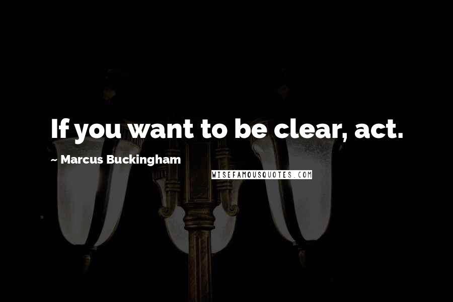 Marcus Buckingham Quotes: If you want to be clear, act.