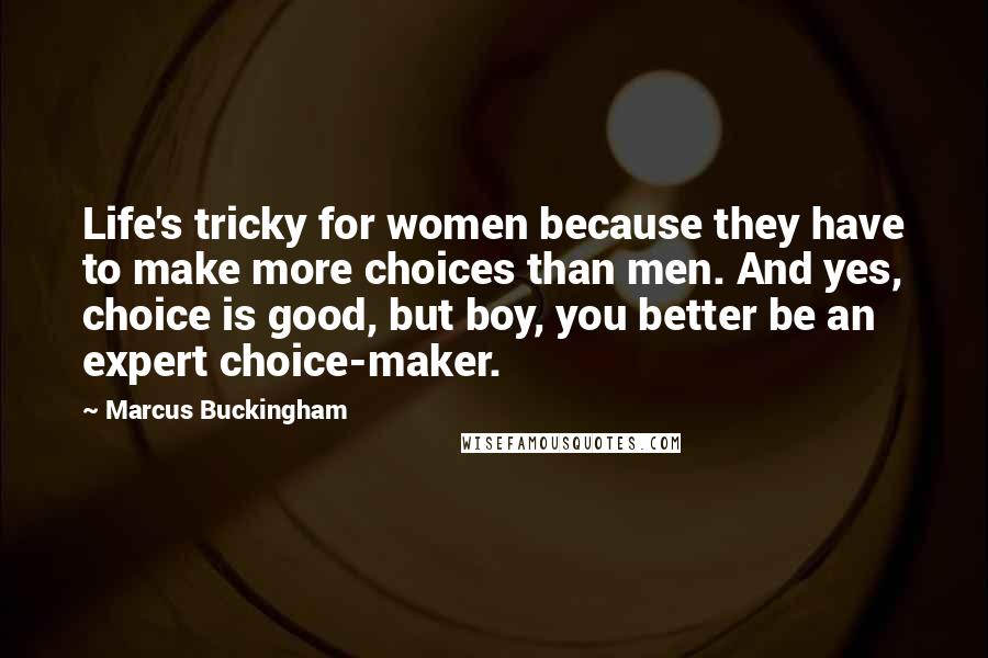 Marcus Buckingham Quotes: Life's tricky for women because they have to make more choices than men. And yes, choice is good, but boy, you better be an expert choice-maker.