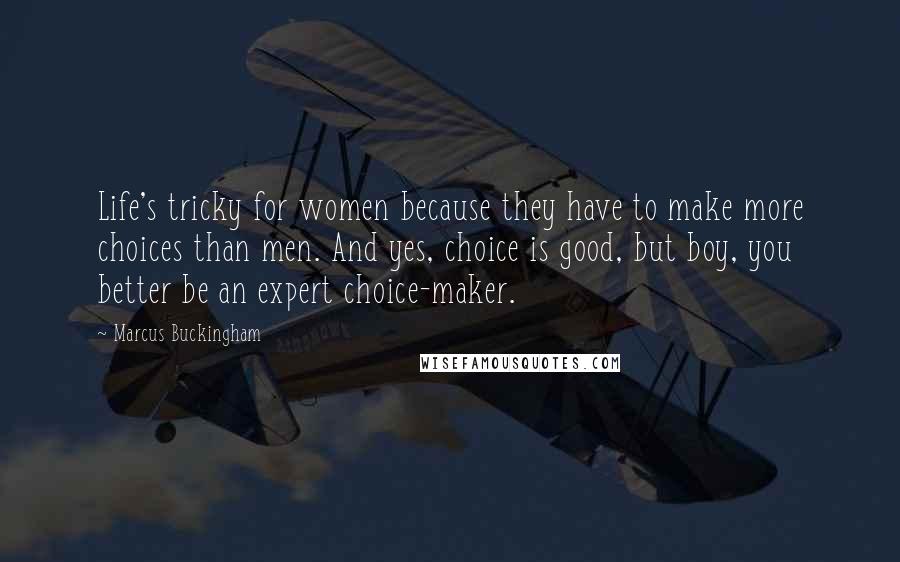 Marcus Buckingham Quotes: Life's tricky for women because they have to make more choices than men. And yes, choice is good, but boy, you better be an expert choice-maker.